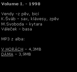 Textov pole: Volume I. - 1998Vendy -z pv, bicK.vb - sax, klvesy, zpvM.Svoboda - kytaraVleek - basaMP3 z alba:V HORCH - 4,3MBDMA - 3,9MB